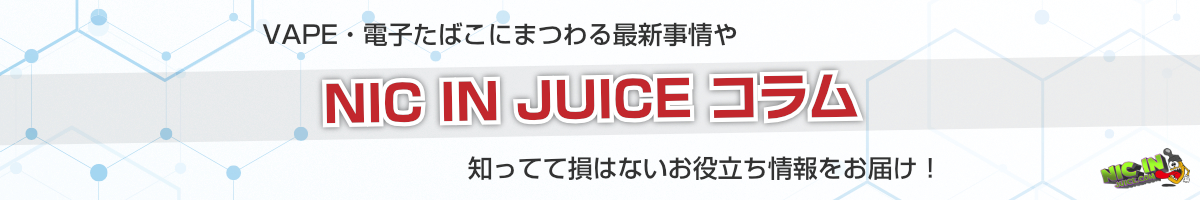 NIC IN JUICEコラム | VAPEや電子たばこにまつわる最新事情や知ってて損はないお役立ち情報をお届け！